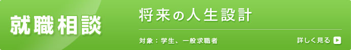 就職相談 将来の人生設計 対象：学生、一般求職者 詳しく見る